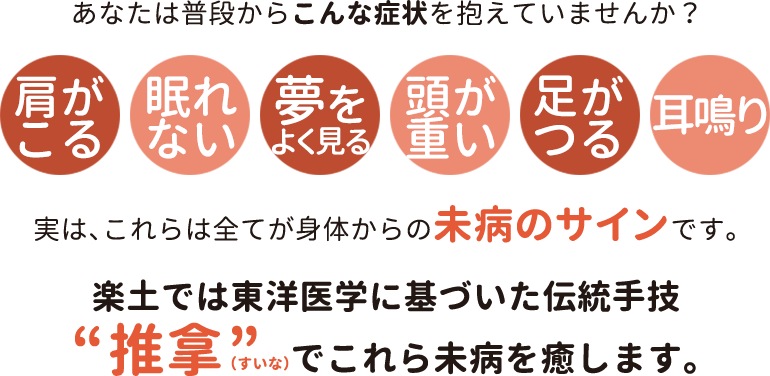 あなたは普段からこんな症状を抱えていませんか？肩がこる・眠れない・夢をよく見る・頭が重い・足がつる・耳鳴り...実は、これらは全てが身体からの未病のサインです。楽土では東洋医学に基づいた伝統手技「推拿（すいな）」でこれら未病を癒します。