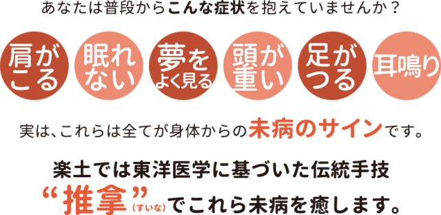 あなたは普段からこんな症状を抱えていませんか？肩がこる・眠れない・夢をよく見る・頭が重い・足がつる・耳鳴り...実は、これらは全てが身体からの未病のサインです。楽土では東洋医学に基づいた伝統手技「推拿（すいな）」でこれら未病を癒します。