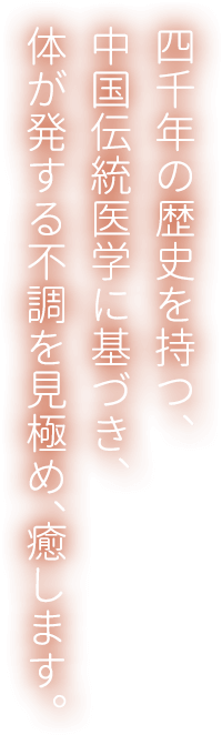 四千年の歴史を持つ、中国伝統医学に基づき、体が発する不調を見極め、癒します。