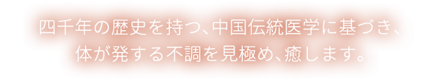 四千年の歴史を持つ、中国伝統医学に基づき、体が発する不調を見極め、癒します。